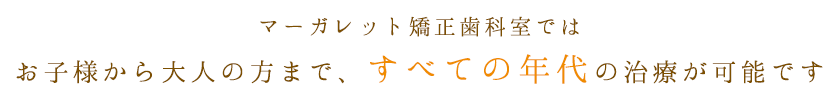 マーガレット矯正歯科室ではお子様から大人の方まで、すべての年代の治療が可能です